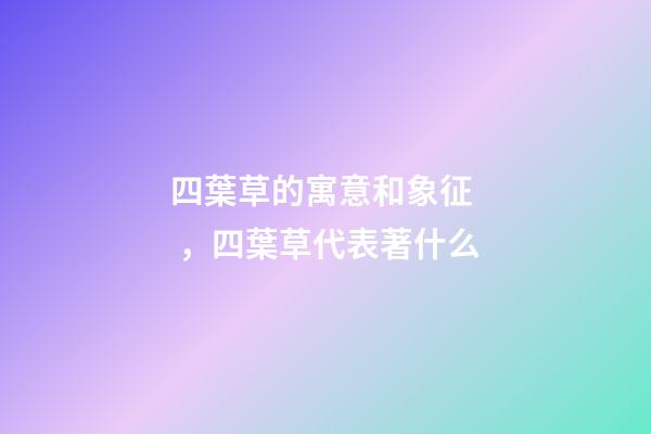 四葉草的寓意和象征，四葉草代表著什么